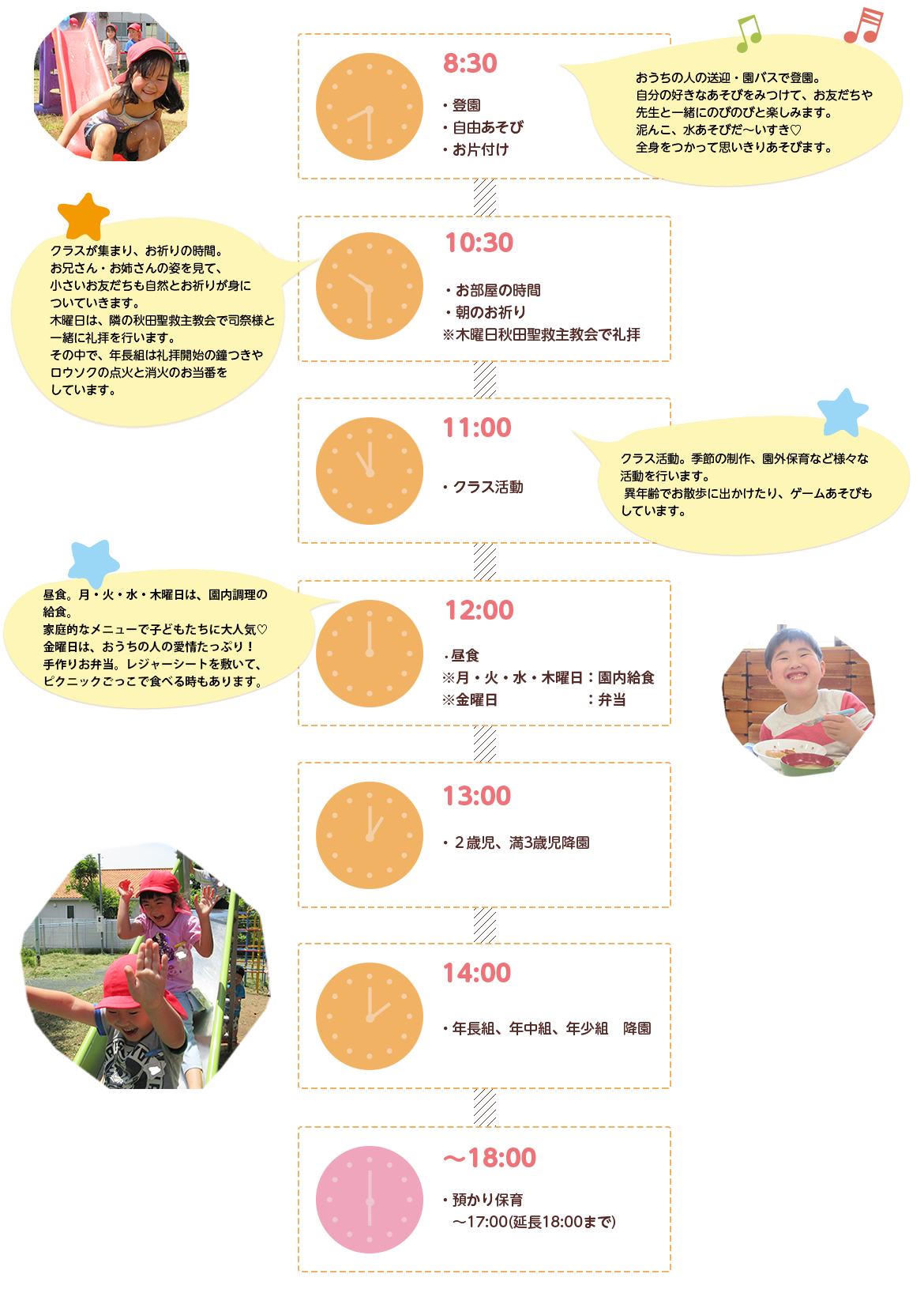 8:30登園　自由あそび　お片付け　10:30お部屋の時間　朝のお祈り※木曜日秋田聖救主教会で礼拝　11:00クラス活動　12:00昼食※月・火・水・木曜日：園内給食※金曜日：弁当　13:002歳児、満3歳児降園　14:00年長組、年中組、年少組　降園　～18:00預かり保育　～17:00（延長18:00まで）